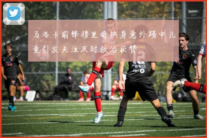 马洛卡前锋穆里奇热身意外踢中儿童引发关注及时救治获赞