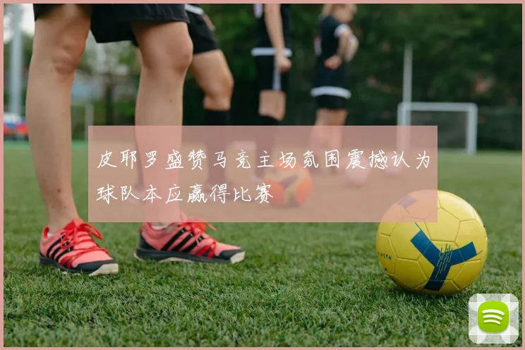 皮耶罗盛赞马竞主场氛围震撼认为球队本应赢得比赛